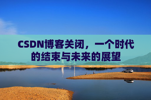 CSDN博客关闭,一个时代的结束与未来的展望 CSDN博客关闭,一个时代的结束与未来的展望
